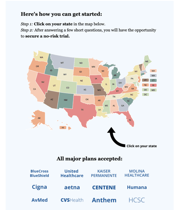 Map of U.S. with text: Here's how you can get started: Step 1: Click on your state in the map below. Step 2: After answering a few short questions, you will have the opportunity to secure a no-risk trial. Click on your state All major plans accepted: BlueCross United KAISER MOLINA BlueShield Healthcare PERMANENTE HEALTHCARE Cigna aetna CENTENE Humana AvMed cvsHealth Anthem HCSC